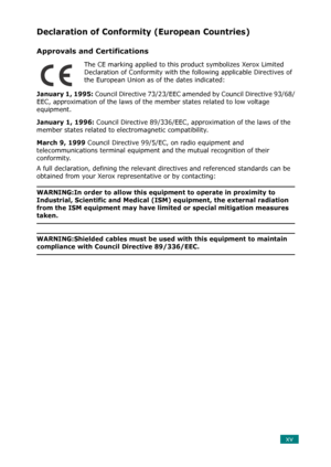 Page 17xv
Declaration of Conformity (European Countries)
Approvals and Certifications
The CE marking applied to this product symbolizes Xerox Limited 
Declaration of Conformity with the following applicable Directives of 
the European Union as of the dates indicated:
January 1, 1995: Council Directive 73/23/EEC amended by Council Directive 93/68/
EEC, approximation of the laws of the member states related to low voltage 
equipment.
January 1, 1996: Council Directive 89/336/EEC, approximation of the laws of the...