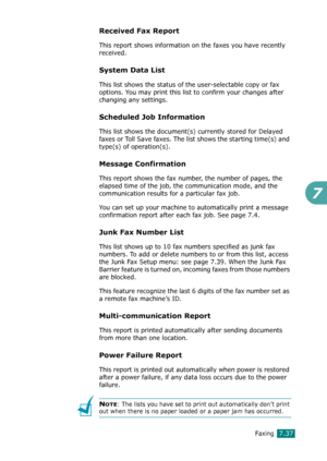 Page 163Faxing7.37
7
Received Fax Report
This report shows information on the faxes you have recently 
received. 
System Data List
This list shows the status of the user-selectable copy or fax 
options. You may print this list to confirm your changes after 
changing any settings. 
Scheduled Job Information 
This list shows the document(s) currently stored for Delayed 
faxes or Toll Save faxes. The list shows the starting time(s) and 
type(s) of operation(s). 
Message Confirmation 
This report shows the fax...