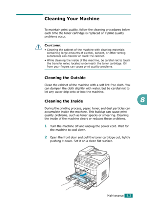 Page 169Maintenance8.3
8
Cleaning Your Machine
To maintain print quality, follow the cleaning procedures below 
each time the toner cartridge is replaced or if print quality 
problems occur.
CAUTIONS: 
• Cleaning the cabinet of the machine with cleaning materials 
containing large amounts of alcohol, solvent, or other strong 
substances can discolor or crack the cabinet.
• While cleaning the inside of the machine, be careful not to touch 
the transfer roller, located underneath the toner cartridge. Oil 
from...