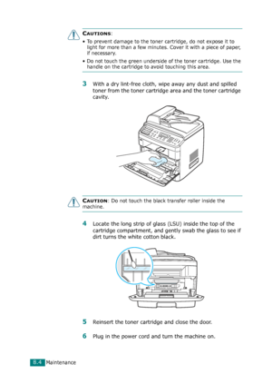 Page 170Maintenance8.4
CAUTIONS: 
• To prevent damage to the toner cartridge, do not expose it to 
light for more than a few minutes. Cover it with a piece of paper, 
if necessary. 
• Do not touch the green underside of the toner cartridge. Use the 
handle on the cartridge to avoid touching this area.
3With a dry lint-free cloth, wipe away any dust and spilled 
toner from the toner cartridge area and the toner cartridge 
cavity.
CAUTION: Do not touch the black transfer roller inside the 
machine. 
4Locate the...