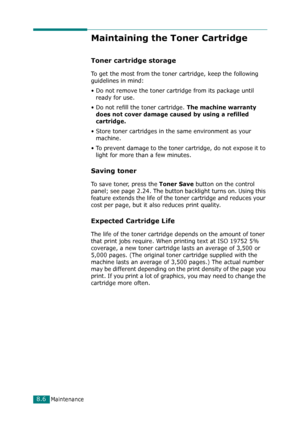 Page 172Maintenance8.6
Maintaining the Toner Cartridge
Toner cartridge storage
To get the most from the toner cartridge, keep the following 
guidelines in mind:
• Do not remove the toner cartridge from its package until 
ready for use. 
• Do not refill the toner cartridge. 
The machine warranty 
does not cover damage caused by using a refilled 
cartridge.
• Store toner cartridges in the same environment as your 
machine.
• To prevent damage to the toner cartridge, do not expose it to 
light for more than a few...