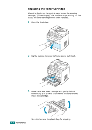 Page 174Maintenance8.8
Replacing the Toner Cartridge
When the display on the control panel shows the warning 
message, “[Toner Empty],” the machine stops printing. At this 
stage, the toner cartridge needs to be replaced. 
1Open the front door.
2Lightly pushing the used cartridge down, pull it out.
3Unpack the new toner cartridge and gently shake it 
horizontally 5 or 6 times to distribute the toner evenly 
inside the cartridge.
Save the box and the plastic bag for shipping.
Downloaded From ManualsPrinter.com...