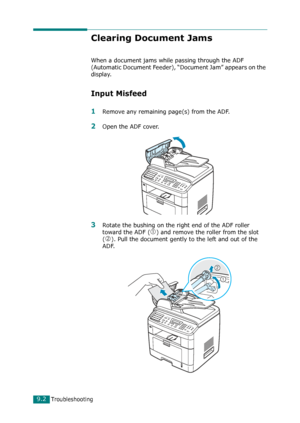 Page 182Troubleshooting9.2
Clearing Document Jams
When a document jams while passing through the ADF 
(Automatic Document Feeder), “Document Jam” appears on the 
display.
Input Misfeed
1Remove any remaining page(s) from the ADF.
2Open the ADF cover.
3Rotate the bushing on the right end of the ADF roller 
toward the ADF (
c) and remove the roller from the slot 
(
d). Pull the document gently to the left and out of the 
ADF.
Downloaded From ManualsPrinter.com Manuals 