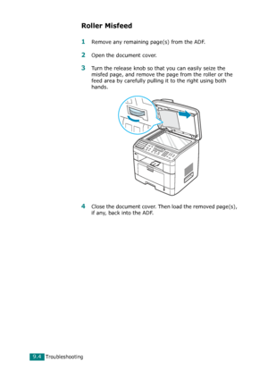 Page 184Troubleshooting9.4
Roller Misfeed
1Remove any remaining page(s) from the ADF.
2Open the document cover.
3Turn the release knob so that you can easily seize the 
misfed page, and remove the page from the roller or the 
feed area by carefully pulling it to the right using both 
hands.
4Close the document cover. Then load the removed page(s), 
if any, back into the ADF.
Downloaded From ManualsPrinter.com Manuals 