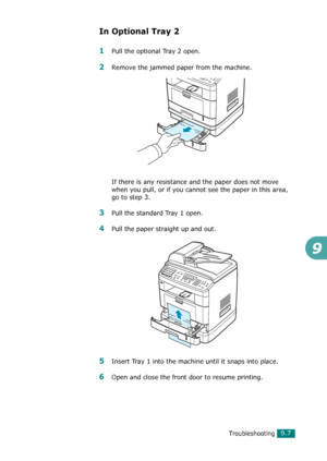 Page 187Troubleshooting9.7
9
In Optional Tray 2
1Pull the optional Tray 2 open.
2Remove the jammed paper from the machine.
If there is any resistance and the paper does not move 
when you pull, or if you cannot see the paper in this area, 
go to step 3.
3Pull the standard Tray 1 open.
4Pull the paper straight up and out.
5Insert Tray 1 into the machine until it snaps into place.
6Open and close the front door to resume printing.
Downloaded From ManualsPrinter.com Manuals 