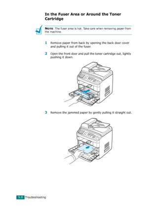 Page 188Troubleshooting9.8
In the Fuser Area or Around the Toner 
Cartridge
NOTE: The fuser area is hot. Take care when removing paper from 
the machine.
1Remove paper from back by opening the back door cover 
and pulling it out of the fuser.
2Open the front door and pull the toner cartridge out, lightly 
pushing it down.
3Remove the jammed paper by gently pulling it straight out.
Downloaded From ManualsPrinter.com Manuals 