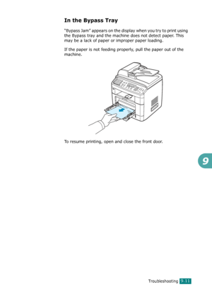 Page 191Troubleshooting9.11
9
In the Bypass Tray
“Bypass Jam” appears on the display when you try to print using 
the Bypass tray and the machine does not detect paper. This 
may be a lack of paper or improper paper loading.
If the paper is not feeding properly, pull the paper out of the 
machine.
To resume printing, open and close the front door.
Downloaded From ManualsPrinter.com Manuals 