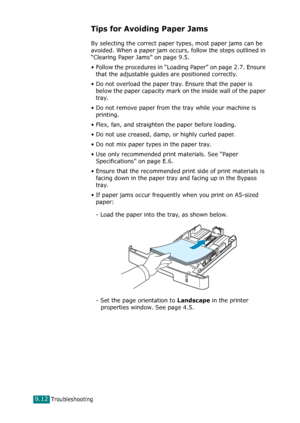 Page 192Troubleshooting9.12
Tips for Avoiding Paper Jams
By selecting the correct paper types, most paper jams can be 
avoided. When a paper jam occurs, follow the steps outlined in 
“Clearing Paper Jams” on page 9.5. 
• Follow the procedures in “Loading Paper” on page 2.7. Ensure 
that the adjustable guides are positioned correctly.
• Do not overload the paper tray. Ensure that the paper is 
below the paper capacity mark on the inside wall of the paper 
tray.
• Do not remove paper from the tray while your...