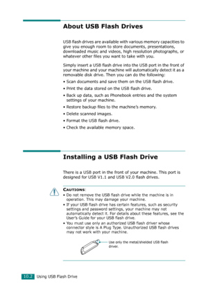 Page 216Using USB Flash Drive10.2
About USB Flash Drives
USB flash drives are available with various memory capacities to 
give you enough room to store documents, presentations, 
downloaded music and videos, high resolution photographs, or 
whatever other files you want to take with you.
Simply insert a USB flash drive into the USB port in the front of 
your machine and your machine will automatically detect it as a 
removable disk drive. Then you can do the following:
• Scan documents and save them on the USB...