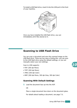 Page 217Using USB Flash Drive10.3
10
To install a USB flash drive, insert it into the USB port in the front 
of your machine.
Once you have installed the USB flash drive, you can 
immediately print files stored on it.
Scanning to USB Flash Drive
You can scan a document and save the scanned image on the 
USB flash drive. There are two ways of doing this: you can scan 
to the USB flash drive using the default settings, or you can 
manually select your own settings.
Scan to USB supports:
• PDF (300 dpi Mono)
• TIFF...