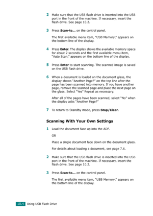 Page 218Using USB Flash Drive10.4
2Make sure that the USB flash drive is inserted into the USB 
port in the front of the machine. If necessary, insert the 
flash drive. See page 10.2.
3Press Scan-to... on the control panel.
The first available menu item, “USB Memory,” appears on 
the bottom line of the display.
4Press Enter. The display shows the available memory space 
for about 2 seconds and the first available menu item, 
“Auto Scan,” appears on the bottom line of the display.
5Press Enter to start scanning....