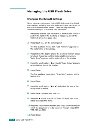 Page 220Using USB Flash Drive10.6
Managing the USB Flash Drive
Changing the Default Settings
When you scan a document to the USB flash drive, the default 
scan options, including scan size and scan format, can be set to 
the most frequently used modes. These settings are only 
available when you scan to the USB flash drive.
1Make sure that the USB flash drive is inserted into the USB 
port in the front of the machine. If necessary, insert the 
USB flash drive. See page 10.2.
2Press Scan-to... on the control...