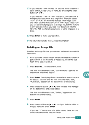 Page 221Using USB Flash Drive10.7
10
12If you selected “BMP” in step 10, you are asked to select a 
color format, Color, Gray, or Mono, by pressing the scroll 
button (
W or X).
If you selected “TIFF” or “PDF” in step 10, you can save a 
multiple-page document as a single file. After you select 
“TIFF” or “PDF”, the machine displays “Multi-Page Scan” 
and offers you the choice of “On” or “Off.” If you select “On” 
you can save multiple pages as a single file, but this feature 
is only activated when you load...