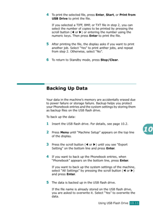 Page 225Using USB Flash Drive10.11
10
4To print the selected file, press Enter, Start, or Print from 
USB Drive
 to print the file.
If you selected a TIFF, BMP, or TXT file in step 2, you can 
select the number of copies to be printed by pressing the 
scroll button (
W or X) or entering the number using the 
numeric keys. Then press 
Enter to print the file.
5After printing the file, the display asks if you want to print 
another job. Select “Yes” to print anther jobs, and repeat 
from step 2. Otherwise, select...