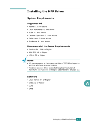 Page 229Using Your Machine In LinuxA.3
A
Installing the MFP Driver
System Requirements
Supported OS
• Redhat 7.1 and above
• Linux Mandrake 8.0 and above
• SuSE 7.1 and above
• Caldera OpenLinux 3.1 and above
• Turbo Linux 7.0 and above
• Slackware 8.1 and above
Recommended Hardware Requirements
• Pentium IV 1 GHz or higher
• RAM 256 MB or higher
• HDD 1 GB or higher
NOTES: 
• It’s also necessary to claim swap partition of 300 MB or larger for 
working with large scanned images.
• The Linux scanner driver...