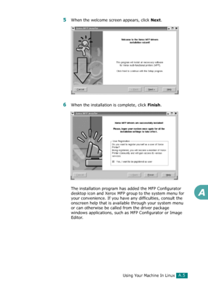 Page 231Using Your Machine In LinuxA.5
A
5When the welcome screen appears, click Next.
6When the installation is complete, click Finish.
The installation program has added the MFP Configurator 
desktop icon and Xerox MFP group to the system menu for 
your convenience. If you have any difficulties, consult the 
onscreen help that is available through your system menu 
or can otherwise be called from the driver package 
windows applications, such as MFP Configurator or Image 
Editor.
Downloaded From...