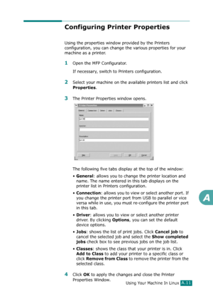 Page 237Using Your Machine In LinuxA.11
A
Configuring Printer Properties
Using the properties window provided by the Printers 
configuration, you can change the various properties for your 
machine as a printer.
1Open the MFP Configurator.
If necessary, switch to Printers configuration.
2Select your machine on the available printers list and click 
Properties.
3The Printer Properties window opens.
The following five tabs display at the top of the window:
•
General: allows you to change the printer location and...