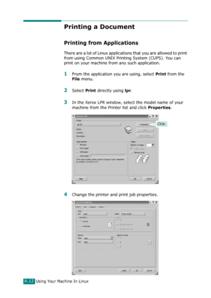 Page 238Using Your Machine In LinuxA.12
Printing a Document
Printing from Applications
There are a lot of Linux applications that you are allowed to print 
from using Common UNIX Printing System (CUPS). You can 
print on your machine from any such application.
1From the application you are using, select Print from the 
File menu.
2Select Print directly using lpr.
3In the Xerox LPR window, select the model name of your 
machine from the Printer list and click 
Properties.
4Change the printer and print job...