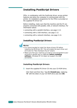 Page 246USING WINDOWS POSTSCRIPT DRIVER (WorkCentre PE120i Only)B.2
Installing PostScript Drivers
PPDs, in combination with the PostScript driver, access printer 
features and allow the computer to communicate with the 
printer. An installation programme for the PPDs is provided on 
the supplied PS Driver CD. 
Before installing, make sure that the machine and the PC are 
properly connected with parallel, USB, or network interface. For 
information about:
• connecting with a parallel interface, see page 2.13.
•...