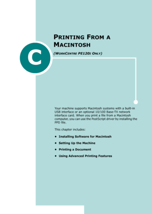 Page 253C
Your machine supports Macintosh systems with a built-in 
USB interface or an optional 10/100 Base-TX network 
interface card. When you print a file from a Macintosh 
computer, you can use the PostScript driver by installing the 
PPD file. 
This chapter includes:
• Installing Software for Macintosh
• Setting Up the Machine
• Printing a Document
• Using Advanced Printing Features
PRINTING FROM A 
M
ACINTOSH 
(WORKCENTRE PE120I ONLY)
Downloaded From ManualsPrinter.com Manuals 
