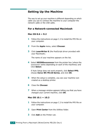 Page 256Printing From a Macintosh (WORKCENTRE PE120I ONLY)C.4
Setting Up the Machine 
The way to set up your machine is different depending on which 
cable you use to connect the machine to your computer-the 
network cable or the USB cable.
For a Network-connected Macintosh
Mac OS 8.6 ~ 9.2
1Follow the instructions on page C.2 to install the PPD file on 
your computer.
2From the Apple menu, select Chooser.
3Click LaserWriter 8 (the PostScript driver provided with 
your Macintosh). 
The name of your machine...