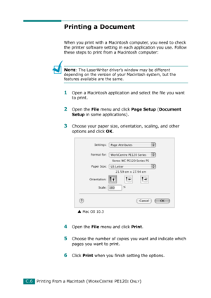 Page 258Printing From a Macintosh (WORKCENTRE PE120I ONLY)C.6
Printing a Document
When you print with a Macintosh computer, you need to check 
the printer software setting in each application you use. Follow 
these steps to print from a Macintosh computer:
NOTE: The LaserWriter driver’s window may be different 
depending on the version of your Macintosh system, but the 
features available are the same.
1Open a Macintosh application and select the file you want 
to print.
2Open the File menu and click Page Setup...