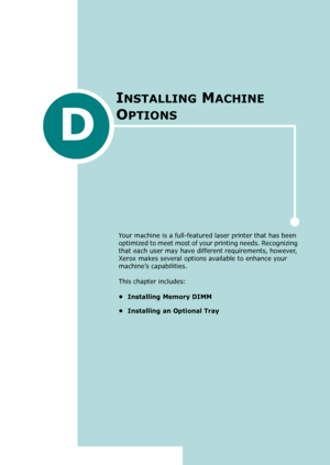 Page 261D
Your machine is a full-featured laser printer that has been 
optimized to meet most of your printing needs. Recognizing 
that each user may have different requirements, however, 
Xerox makes several options available to enhance your 
machine’s capabilities.
This chapter includes:
• Installing Memory DIMM
• Installing an Optional Tray
INSTALLING MACHINE 
O
PTIONS
Downloaded From ManualsPrinter.com Manuals 