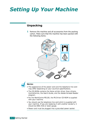 Page 28Getting Started2.2
Setting Up Your Machine
Unpacking
1Remove the machine and all accessories from the packing 
carton. Make sure that the machine has been packed with 
the following items:
NOTES: 
• The appearance of the power cord and the telephone line cord 
may differ depending on your country’s specifications.
• The CD-ROMs contains the Xerox printer driver, Scan drivers, 
ControlCentre, the User’s Guide, and the Adobe Acrobat Reader 
program.
• For the WorkCentre PE120i, the PS Driver CD-ROM is...