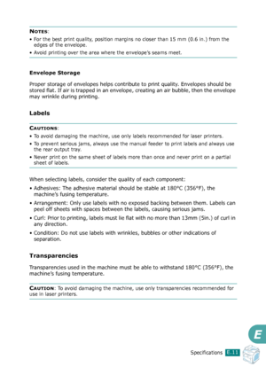 Page 279SpecificationsE.11
E
NOTES:
• For the best print quality, position margins no closer than 15 mm (0.6 in.) from the 
edges of the envelope.
• Avoid printing over the area where the envelope’s seams meet.
Envelope Storage
Proper storage of envelopes helps contribute to print quality. Envelopes should be 
stored flat. If air is trapped in an envelope, creating an air bubble, then the envelope 
may wrinkle during printing.
Labels
CAUTIONS: 
• To avoid damaging the machine, use only labels recommended for...