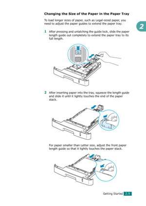 Page 35Getting Started2.9
2
Changing the Size of the Paper in the Paper Tray
To load longer sizes of paper, such as Legal-sized paper, you 
need to adjust the paper guides to extend the paper tray.
1After pressing and unlatching the guide lock, slide the paper 
length guide out completely to extend the paper tray to its 
full length.
2After inserting paper into the tray, squeeze the length guide 
and slide it until it lightly touches the end of the paper 
stack. 
For paper smaller than Letter size, adjust the...