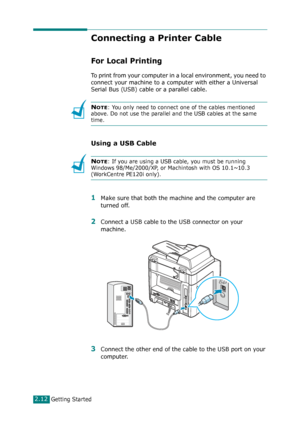 Page 38Getting Started2.12
Connecting a Printer Cable
For Local Printing
To print from your computer in a local environment, you need to 
connect your machine to a computer with either a Universal 
Serial Bus (USB) cable or a parallel cable.
NOTE: You only need to connect one of the cables mentioned 
above. Do not use the parallel and the USB cables at the same 
time.
Using a USB Cable
NOTE: If you are using a USB cable, you must be running 
Windows 98/Me/2000/XP, or Machintosh with OS 10.1~10.3 
(WorkCentre...