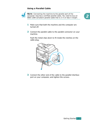 Page 39Getting Started2.13
2
Using a Parallel Cable
NOTE: Connecting the machine to the parallel port of the 
computer requires a certified parallel cable. You need to buy an 
IEEE-1284 compliant parallel cable that is 3 m or less in length.
1Make sure that both the machine and the computer are 
turned off.
2Connect the parallel cable to the parallel connector on your 
machine.
Push the metal clips down to fit inside the notches on the 
cable plug.
3Connect the other end of the cable to the parallel interface...