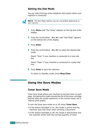 Page 50Getting Started2.24
Setting the Dial Mode
You can select the type of the telephone dial system where your 
machine is connected.
NOTE: The Dial Mode setting may be unavailable depending on 
your country.
1Press Menu until “Fax Setup” appears on the top line of the 
display.
2Press the scroll button  (W or X) until “Dial Mode” appears 
on the bottom line of the display.
3Press Enter.
4Press the scroll button  (W or X) to select the desired dial 
mode.
Select “Tone” if your machine is connected to a tone...