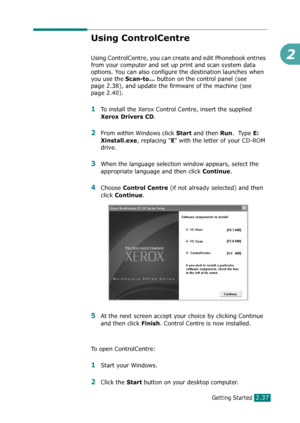 Page 63Getting Started2.37
2
Using ControlCentre
Using ControlCentre, you can create and edit Phonebook entries 
from your computer and set up print and scan system data 
options. You can also configure the destination launches when 
you use the
 Scan-to... button on the control panel (see 
page 2.38), and update the firmware of the machine (see 
page 2.40). 
1To install the Xerox Control Centre, insert the supplied 
Xerox Drivers CD.
2From within Windows click Start and then Run.  Type E: 
Xinstall.exe
,...