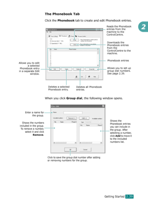 Page 65Getting Started2.39
2
The Phonebook Tab
Click the Phonebook tab to create and edit Phonebook entries.
When you click 
Group dial, the following window opens.
Reads the Phonebook 
entries from the 
machine to the 
ControlCentre.
Downloads the 
Phonebook entries 
from the 
ControlCentre to the 
machine.
Phonebook entries
Deletes all Phonebook 
entries. Allows you to edit
a selected
Phonebook entry
in a separate Edit
window.
Deletes a selected 
Phonebook entry.
Allows you to set up 
group dial numbers. 
See...