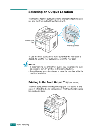 Page 76Paper Handling3.10
Selecting an Output Location
The machine has two output locations: the rear output slot (face 
up) and the front output tray (face down). 
To use the front output tray, make sure that the rear door is 
closed. To use the rear output slot, open the rear door.
NOTES:
• If paper coming out of the front output tray has problems, such 
as excessive curl, try printing to the rear output slot.
• To avoid paper jams, do not open or close the rear door while the 
machine is printing.
Printing...