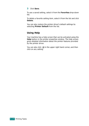 Page 92Printing Tasks4.14
3Click Save. 
To use a saved setting, select it from the 
Favorites drop-down 
list. 
To delete a favorite setting item, select it from the list and click 
Delete. 
You can also restore the printer driver’s default settings by 
selecting 
Printer Default from the list. 
Using Help
Your machine has a help screen that can be activated using the 
Help button in the printer properties window. The help screen 
gives detailed information about the printer features provided 
by the printer...