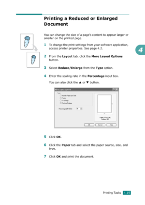 Page 97Printing Tasks4.19
4
Printing a Reduced or Enlarged 
Document
You can change the size of a page’s content to appear larger or 
smaller on the printed page. 
1To change the print settings from your software application, 
access printer properties. See page 4.2.
2From the Layout tab, click the More Layout Options 
button. 
3Select Reduce/Enlarge from the Type option.
4Enter the scaling rate in the Percentage input box.
You can also click the 
S or T button.
5Click OK.
6Click the Paper tab and select the...