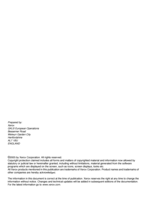 Page 2Prepared by:
Xerox
GKLS European Operations
Bessemer Road
Welwyn Garden City
Hertfordshire
AL7 1BU
ENGLAND
©2005 by Xerox Corporation. All rights reserved.
Copyright protection claimed includes all forms and matters of copyrighted material and information now allowed by 
statutory or judicial law or hereinafter granted, including without limitations, material generated from the software 
programs which are displayed on the screen, such as icons, screen displays, looks etc.
All Xerox products mentioned in...