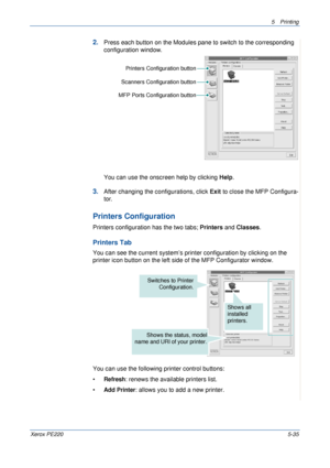 Page 1015Printing 
Xerox PE2205-35
2.Press each button on the Modules pane to switch to the corresponding 
configuration window.
You can use the onscreen help by clicking Help.
3.After changing the configurations, click Exit to close the MFP Configura-
tor.
Printers Configuration
Printers configuration has the two tabs; Printers and Classes. 
Printers Tab
You can see the current system’s printer configuration by clicking on the 
printer icon button on the left side of the MFP Configurator window.
You can use the...