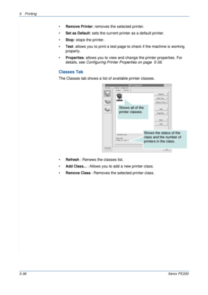 Page 1025Printing 
5-36Xerox PE220
•Remove Printer: removes the selected printer.
•
Set as Default: sets the current printer as a default printer.
•
Stop: stops the printer.
•
Test: allows you to print a test page to check if the machine is working 
properly.
•
Properties: allows you to view and change the printer properties. For 
details, see Configuring Printer Properties on page  5-38.
Classes Tab
The Classes tab shows a list of available printer classes.
•
Refresh : Renews the classes list.
•
Add Class... :...