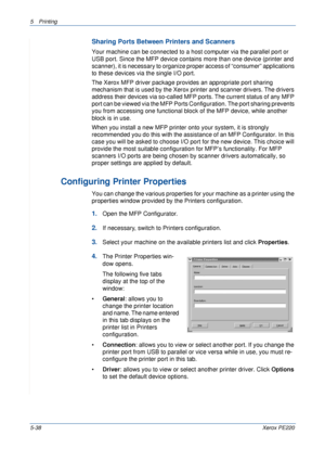 Page 1045Printing 
5-38Xerox PE220
Sharing Ports Between Printers and Scanners
Your machine can be connected to a host computer via the parallel port or 
USB port. Since the MFP device contains more than one device (printer and 
scanner), it is necessary to organize proper access of “consumer” applications 
to these devices via the single I/O port.
The Xerox MFP driver package provides an appropriate port sharing 
mechanism that is used by the Xerox printer and scanner drivers. The drivers 
address their devices...