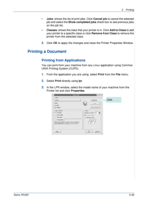 Page 1055Printing 
Xerox PE2205-39
•Jobs: shows the list of print jobs. Click Cancel job to cancel the selected 
job and select the Show completed jobs check box to see previous jobs 
on the job list.
•Classes: shows the class that your printer is in. Click Add to Class to add 
your printer to a specific class or click Remove from Class to remove the 
printer from the selected class.
5.Click OK to apply the changes and close the Printer Properties Window.
Printing a Document
Printing from Applications
You can...