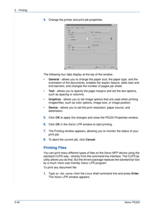 Page 1065Printing 
5-40Xerox PE220
4.Change the printer and print job properties.
The following four tabs display at the top of the window.
•General - allows you to change the paper size, the paper type, and the 
orientation of the documents, enables the duplex feature, adds start and 
end banners, and changes the number of pages per sheet.
•Text - allows you to specify the page margins and set the text options, 
such as spacing or columns.
•Graphics - allows you to set image options that are used when printing...