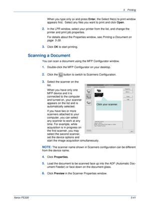 Page 1075Printing 
Xerox PE2205-41
When you type only lpr and press Enter, the Select file(s) to print window 
appears first.  Select any files you want to print and click Open. 
2.In the LPR window, select your printer from the list, and change the 
printer and print job properties.
For details about the Properties window, see Printing a Document on 
page  5-39.
3.Click OK to start printing.
Scanning a Document
You can scan a document using the MFP Configurator window.
1.Double-click the MFP Configurator on...