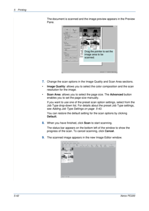 Page 1085Printing 
5-42Xerox PE220
The document is scanned and the image preview appears in the Preview 
Pane.
7.Change the scan options in the Image Quality and Scan Area sections.
•Image Quality: allows you to select the color composition and the scan 
resolution for the image.
•Scan Area: allows you to select the page size. The Advanced button 
enables you to set the page size manually.
If you want to use one of the preset scan option settings, select from the 
Job Type drop-down list. For details about the...