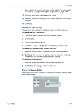 Page 1095Printing 
Xerox PE2205-43
If you want to edit the scanned image, use the toolbar. For further details 
about editing an image, see Using the Image Editor on page  5-43.
10.When you are finished, click Save on the toolbar.
11 .Select the file directory where you want to save the image and enter the 
file name. 
12.Click Save.
Adding Job Type Settings
You can save your scan option settings to retrieve for a later scanning.
To save a new Job Type setting:
1.Change the options from the Scanner Properties...