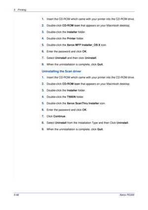 Page 1125Printing 
5-46Xerox PE220
1.Insert the CD-ROM which came with your printer into the CD-ROM drive.
2.Double-click CD-ROM icon that appears on your Macintosh desktop.
3.Double-click the Installer folder.
4.Double-click the Printer folder.
5.Double-click the Xerox MFP Installer_OS X icon.
6.Enter the password and click OK.
7.Select Uninstall and then click Uninstall.
8.When the uninstallation is complete, click Quit.
Uninstalling the Scan driver
1.
Insert the CD-ROM which came with your printer into the...