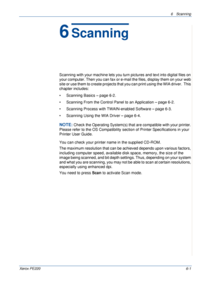 Page 1176 Scanning 
Xerox PE2206-1
6Scanning
Scanning with your machine lets you turn pictures and text into digital files on 
your computer. Then you can fax or e-mail the files, display them on your web 
site or use them to create projects that you can print using the WIA driver.  This 
chapter includes:
• Scanning Basics – page 6-2.
• Scanning From the Control Panel to an Application – page 6-2.
• Scanning Process with TWAIN-enabled Software – page 6-3.
• Scanning Using the WIA Driver – page 6-4.
NOTE: Check...