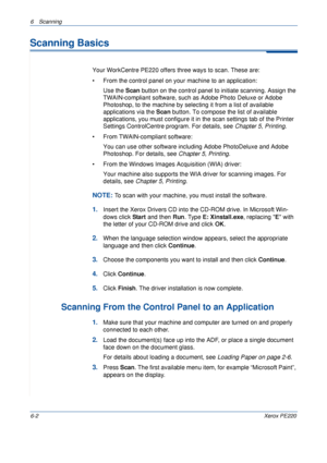 Page 1186 Scanning 
6-2Xerox PE220
Scanning Basics
Your WorkCentre PE220 offers three ways to scan. These are:
• From the control panel on your machine to an application: 
Use the Scan button on the control panel to initiate scanning. Assign the 
TWAIN-compliant software, such as Adobe Photo Deluxe or Adobe 
Photoshop, to the machine by selecting it from a list of available 
applications via the Scan button. To compose the list of available 
applications, you must configure it in the scan settings tab of the...